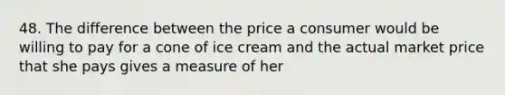 48. The difference between the price a consumer would be willing to pay for a cone of ice cream and the actual market price that she pays gives a measure of her