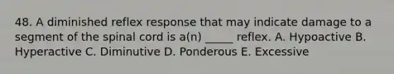 48. A diminished reflex response that may indicate damage to a segment of the spinal cord is a(n) _____ reflex. A. Hypoactive B. Hyperactive C. Diminutive D. Ponderous E. Excessive