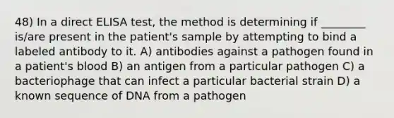 48) In a direct ELISA test, the method is determining if ________ is/are present in the patient's sample by attempting to bind a labeled antibody to it. A) antibodies against a pathogen found in a patient's blood B) an antigen from a particular pathogen C) a bacteriophage that can infect a particular bacterial strain D) a known sequence of DNA from a pathogen