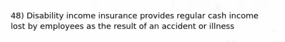 48) Disability income insurance provides regular cash income lost by employees as the result of an accident or illness