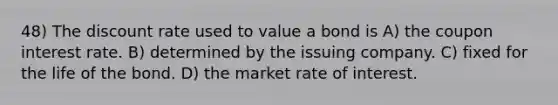 48) The discount rate used to value a bond is A) the coupon interest rate. B) determined by the issuing company. C) fixed for the life of the bond. D) the market rate of interest.