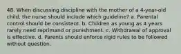 48. When discussing discipline with the mother of a 4-year-old child, the nurse should include which guideline? a. Parental control should be consistent. b. Children as young as 4 years rarely need reprimand or punishment. c. Withdrawal of approval is effective. d. Parents should enforce rigid rules to be followed without question.