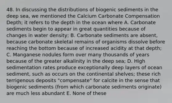 48. In discussing the distributions of biogenic sediments in the deep sea, we mentioned the Calcium Carbonate Compensation Depth; it refers to the depth in the ocean where A. Carbonate sediments begin to appear in great quantities because of changes in water density; B. Carbonate sediments are absent, because carbonate skeletal remains of organisms dissolve before reaching the bottom because of increased acidity at that depth; C. Manganese nodules form over many thousands of years because of the greater alkalinity in the deep sea; D. High sedimentation rates produce exceptionally deep layers of ocean sediment, such as occurs on the continental shelves; these rich terrigenous deposits "compensate" for calcite in the sense that biogenic sediments (from which carbonate sediments originate) are much less abundant E. None of these