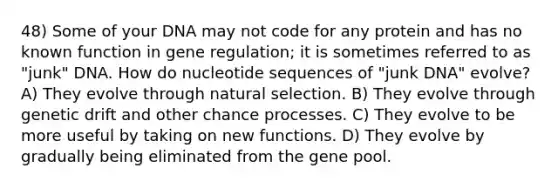 48) Some of your DNA may not code for any protein and has no known function in gene regulation; it is sometimes referred to as "junk" DNA. How do nucleotide sequences of "junk DNA" evolve? A) They evolve through natural selection. B) They evolve through genetic drift and other chance processes. C) They evolve to be more useful by taking on new functions. D) They evolve by gradually being eliminated from the gene pool.