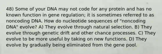 48) Some of your DNA may not code for any protein and has no known function in gene regulation; it is sometimes referred to as noncoding DNA. How do nucleotide sequences of "noncoding DNA" evolve? A) They evolve through natural selection. B) They evolve through genetic drift and other chance processes. C) They evolve to be more useful by taking on new functions. D) They evolve by gradually being eliminated from the gene pool.