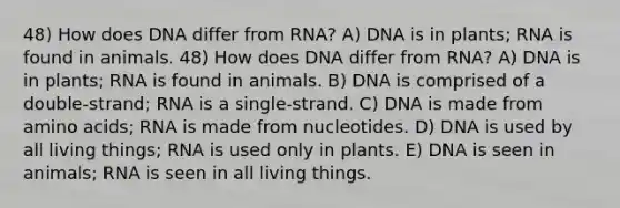 48) How does DNA differ from RNA? A) DNA is in plants; RNA is found in animals. 48) How does DNA differ from RNA? A) DNA is in plants; RNA is found in animals. B) DNA is comprised of a double-strand; RNA is a single-strand. C) DNA is made from <a href='https://www.questionai.com/knowledge/k9gb720LCl-amino-acids' class='anchor-knowledge'>amino acids</a>; RNA is made from nucleotides. D) DNA is used by all living things; RNA is used only in plants. E) DNA is seen in animals; RNA is seen in all living things.