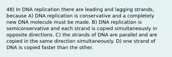 48) In <a href='https://www.questionai.com/knowledge/kofV2VQU2J-dna-replication' class='anchor-knowledge'>dna replication</a> there are leading and lagging strands, because A) DNA replication is conservative and a completely new DNA molecule must be made. B) DNA replication is semiconservative and each strand is copied simultaneously in opposite directions. C) the strands of DNA are parallel and are copied in the same direction simultaneously. D) one strand of DNA is copied faster than the other.