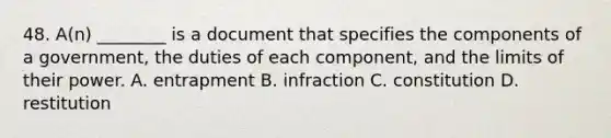 48. A(n) ________ is a document that specifies the components of a government, the duties of each component, and the limits of their power. A. entrapment B. infraction C. constitution D. restitution