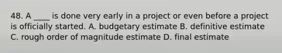 48. A ____ is done very early in a project or even before a project is officially started. A. budgetary estimate B. definitive estimate C. rough order of magnitude estimate D. final estimate