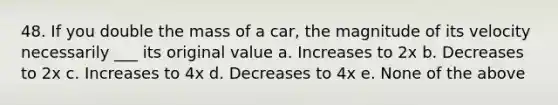 48. If you double the mass of a car, the magnitude of its velocity necessarily ___ its original value a. Increases to 2x b. Decreases to 2x c. Increases to 4x d. Decreases to 4x e. None of the above