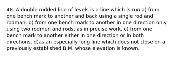 48. A double rodded line of levels is a line which is run a) from one bench mark to another and back using a single rod and rodman. b) from one bench mark to another in one direction only using two rodmen and rods, as in precise work. c) from one bench mark to another either in one direction or in both directions. d)as an especially long line which does not close on a previously established B.M. whose elevation is known.