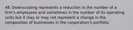 48. Downscoping represents a reduction in the number of a firm's employees and sometimes in the number of its operating units but it may or may not represent a change in the composition of businesses in the corporation's portfolio