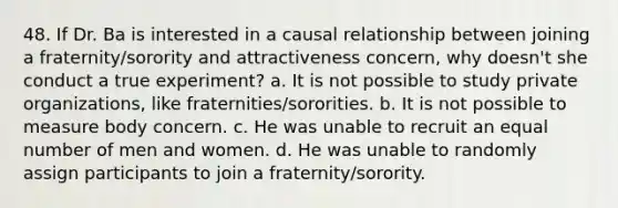 48. If Dr. Ba is interested in a causal relationship between joining a fraternity/sorority and attractiveness concern, why doesn't she conduct a true experiment? a. It is not possible to study private organizations, like fraternities/sororities. b. It is not possible to measure body concern. c. He was unable to recruit an equal number of men and women. d. He was unable to randomly assign participants to join a fraternity/sorority.