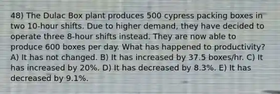 48) The Dulac Box plant produces 500 cypress packing boxes in two 10-hour shifts. Due to higher demand, they have decided to operate three 8-hour shifts instead. They are now able to produce 600 boxes per day. What has happened to productivity? A) It has not changed. B) It has increased by 37.5 boxes/hr. C) It has increased by 20%. D) It has decreased by 8.3%. E) It has decreased by 9.1%.