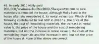 48. In early 2010 Molly paid 200,000 for a house built in 2000. She spent30,000 on new materials to remodel the house. Although Molly lived in the house after she remodeled it, its rental value rose. Which of the following contributed to real GDP in 2010? a. the price of the house, the cost of remodeling materials, the increase in rental value b. the price of the house and the cost of remodeling materials, but not the increase in rental value c. the costs of the remodeling materials and the increase in rent, but not the price of the house d. None of the above are correct.