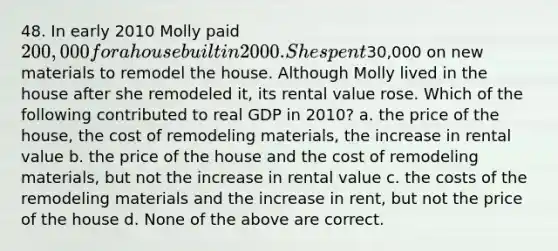 48. In early 2010 Molly paid 200,000 for a house built in 2000. She spent30,000 on new materials to remodel the house. Although Molly lived in the house after she remodeled it, its rental value rose. Which of the following contributed to real GDP in 2010? a. the price of the house, the cost of remodeling materials, the increase in rental value b. the price of the house and the cost of remodeling materials, but not the increase in rental value c. the costs of the remodeling materials and the increase in rent, but not the price of the house d. None of the above are correct.