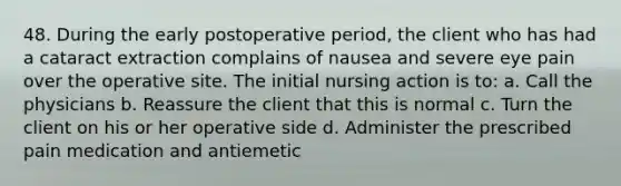 48. During the early postoperative period, the client who has had a cataract extraction complains of nausea and severe eye pain over the operative site. The initial nursing action is to: a. Call the physicians b. Reassure the client that this is normal c. Turn the client on his or her operative side d. Administer the prescribed pain medication and antiemetic