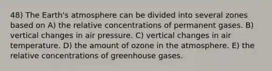 48) The <a href='https://www.questionai.com/knowledge/kRonPjS5DU-earths-atmosphere' class='anchor-knowledge'>earth's atmosphere</a> can be divided into several zones based on A) the relative concentrations of permanent gases. B) vertical changes in air pressure. C) vertical changes in air temperature. D) the amount of ozone in the atmosphere. E) the relative concentrations of greenhouse gases.