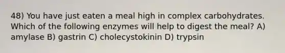 48) You have just eaten a meal high in complex carbohydrates. Which of the following enzymes will help to digest the meal? A) amylase B) gastrin C) cholecystokinin D) trypsin