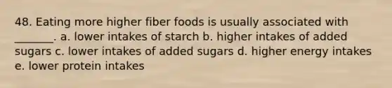 48. Eating more higher fiber foods is usually associated with _______. a. lower intakes of starch b. higher intakes of added sugars c. lower intakes of added sugars d. higher energy intakes e. lower protein intakes