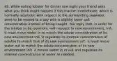 48. While eating lobster for dinner one night your friend asks what you think might happen if this marine invertebrate, which is normally isosmotic with respect to the surrounding seawater, were to be moved to a bay with a slightly lower salt concentration instead of being caught. You reply that, in order for the lobster to be isosmotic with respect to new environment, nA. it must move water in to match the solute concentration of its new environment.nB. it regulates its internal concentration of solutes to match that of its new environment.nC. it must move water out to match the solute concentration of its new environment.nD. it moves water in or out and regulates its internal concentration of water as needed.