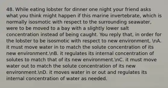 48. While eating lobster for dinner one night your friend asks what you think might happen if this marine invertebrate, which is normally isosmotic with respect to the surrounding seawater, were to be moved to a bay with a slightly lower salt concentration instead of being caught. You reply that, in order for the lobster to be isosmotic with respect to new environment, nA. it must move water in to match the solute concentration of its new environment.nB. it regulates its internal concentration of solutes to match that of its new environment.nC. it must move water out to match the solute concentration of its new environment.nD. it moves water in or out and regulates its internal concentration of water as needed.