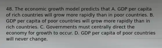 48. The economic growth model predicts that A. GDP per capita of rich countries will grow more rapidly than in poor countries. B. GDP per capita of poor countries will grow more rapidly than in rich countries. C. Governments must centrally direct the economy for growth to occur. D. GDP per capita of poor countries will never change.