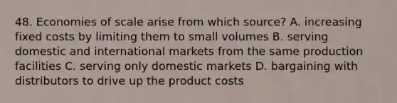 48. Economies of scale arise from which source? A. increasing fixed costs by limiting them to small volumes B. serving domestic and international markets from the same production facilities C. serving only domestic markets D. bargaining with distributors to drive up the product costs