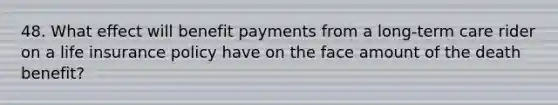 48. What effect will benefit payments from a long-term care rider on a life insurance policy have on the face amount of the death benefit?