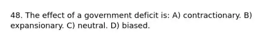 48. The effect of a government deficit is: A) contractionary. B) expansionary. C) neutral. D) biased.