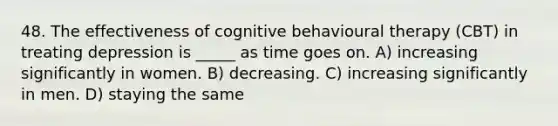 48. The effectiveness of cognitive behavioural therapy (CBT) in treating depression is _____ as time goes on. A) increasing significantly in women. B) decreasing. C) increasing significantly in men. D) staying the same