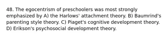 48. The egocentrism of preschoolers was most strongly emphasized by A) the Harlows' attachment theory. B) Baumrind's parenting style theory. C) Piaget's cognitive development theory. D) Erikson's psychosocial development theory.