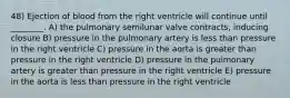 48) Ejection of blood from the right ventricle will continue until ________. A) the pulmonary semilunar valve contracts, inducing closure B) pressure in the pulmonary artery is less than pressure in the right ventricle C) pressure in the aorta is greater than pressure in the right ventricle D) pressure in the pulmonary artery is greater than pressure in the right ventricle E) pressure in the aorta is less than pressure in the right ventricle