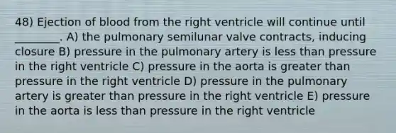 48) Ejection of blood from the right ventricle will continue until ________. A) the pulmonary semilunar valve contracts, inducing closure B) pressure in the pulmonary artery is less than pressure in the right ventricle C) pressure in the aorta is greater than pressure in the right ventricle D) pressure in the pulmonary artery is greater than pressure in the right ventricle E) pressure in the aorta is less than pressure in the right ventricle