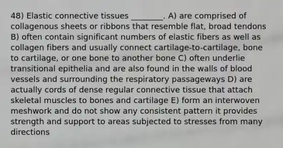 48) Elastic connective tissues ________. A) are comprised of collagenous sheets or ribbons that resemble flat, broad tendons B) often contain significant numbers of elastic fibers as well as collagen fibers and usually connect cartilage-to-cartilage, bone to cartilage, or one bone to another bone C) often underlie transitional epithelia and are also found in the walls of blood vessels and surrounding the respiratory passageways D) are actually cords of dense regular connective tissue that attach skeletal muscles to bones and cartilage E) form an interwoven meshwork and do not show any consistent pattern it provides strength and support to areas subjected to stresses from many directions