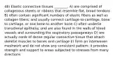 48) Elastic connective tissues ________. A) are comprised of collagenous sheets or ribbons that resemble flat, broad tendons B) often contain significant numbers of elastic fibers as well as collagen fibers; and usually connect cartilage-to-cartilage, bone to cartilage, or one bone to another bone C) often underlie transitional epithelia; and are also found in the walls of blood vessels and surrounding the respiratory passageways D) are actually cords of dense regular connective tissue that attach skeletal muscles to bones and cartilage E) form an interwoven meshwork and do not show any consistent pattern; it provides strength and support to areas subjected to stresses from many directions