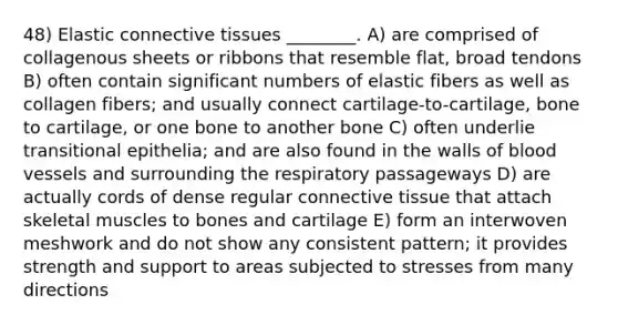 48) Elastic connective tissues ________. A) are comprised of collagenous sheets or ribbons that resemble flat, broad tendons B) often contain significant numbers of elastic fibers as well as collagen fibers; and usually connect cartilage-to-cartilage, bone to cartilage, or one bone to another bone C) often underlie transitional epithelia; and are also found in the walls of blood vessels and surrounding the respiratory passageways D) are actually cords of dense regular connective tissue that attach skeletal muscles to bones and cartilage E) form an interwoven meshwork and do not show any consistent pattern; it provides strength and support to areas subjected to stresses from many directions