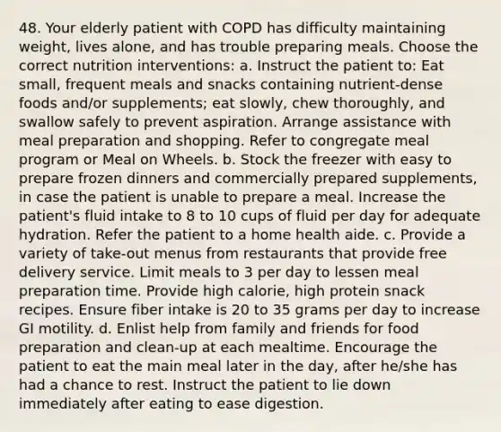 48. Your elderly patient with COPD has difficulty maintaining weight, lives alone, and has trouble preparing meals. Choose the correct nutrition interventions: a. Instruct the patient to: Eat small, frequent meals and snacks containing nutrient-dense foods and/or supplements; eat slowly, chew thoroughly, and swallow safely to prevent aspiration. Arrange assistance with meal preparation and shopping. Refer to congregate meal program or Meal on Wheels. b. Stock the freezer with easy to prepare frozen dinners and commercially prepared supplements, in case the patient is unable to prepare a meal. Increase the patient's fluid intake to 8 to 10 cups of fluid per day for adequate hydration. Refer the patient to a home health aide. c. Provide a variety of take-out menus from restaurants that provide free delivery service. Limit meals to 3 per day to lessen meal preparation time. Provide high calorie, high protein snack recipes. Ensure fiber intake is 20 to 35 grams per day to increase GI motility. d. Enlist help from family and friends for food preparation and clean-up at each mealtime. Encourage the patient to eat the main meal later in the day, after he/she has had a chance to rest. Instruct the patient to lie down immediately after eating to ease digestion.