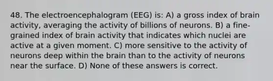 48. The electroencephalogram (EEG) is: A) a gross index of brain activity, averaging the activity of billions of neurons. B) a fine-grained index of brain activity that indicates which nuclei are active at a given moment. C) more sensitive to the activity of neurons deep within the brain than to the activity of neurons near the surface. D) None of these answers is correct.