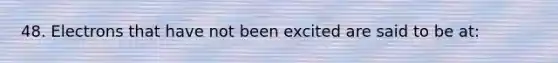 48. Electrons that have not been excited are said to be at: