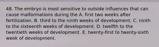 48. The embryo is most sensitive to outside influences that can cause malformations during the A. first two weeks after fertilization. B. third to the ninth weeks of development. C. ninth to the sixteenth weeks of development. D. twelfth to the twentieth weeks of development. E. twenty-first to twenty-sixth week of development.