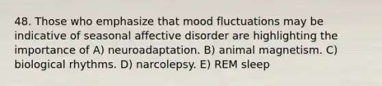 48. Those who emphasize that mood fluctuations may be indicative of seasonal affective disorder are highlighting the importance of A) neuroadaptation. B) animal magnetism. C) biological rhythms. D) narcolepsy. E) REM sleep