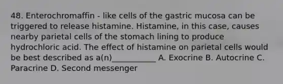 48. Enterochromaffin - like cells of the gastric mucosa can be triggered to release histamine. Histamine, in this case, causes nearby parietal cells of the stomach lining to produce hydrochloric acid. The effect of histamine on parietal cells would be best described as a(n)___________ A. Exocrine B. Autocrine C. Paracrine D. Second messenger