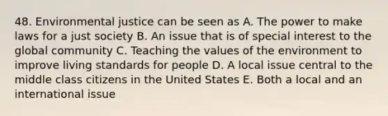 48. Environmental justice can be seen as A. The power to make laws for a just society B. An issue that is of special interest to the global community C. Teaching the values of the environment to improve living standards for people D. A local issue central to the middle class citizens in the United States E. Both a local and an international issue