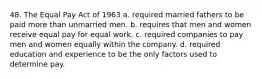 48. The Equal Pay Act of 1963 a. required married fathers to be paid more than unmarried men. b. requires that men and women receive equal pay for equal work. c. required companies to pay men and women equally within the company. d. required education and experience to be the only factors used to determine pay.