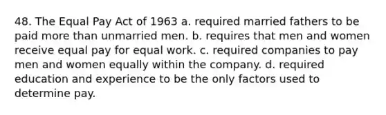 48. The Equal Pay Act of 1963 a. required married fathers to be paid more than unmarried men. b. requires that men and women receive equal pay for equal work. c. required companies to pay men and women equally within the company. d. required education and experience to be the only factors used to determine pay.