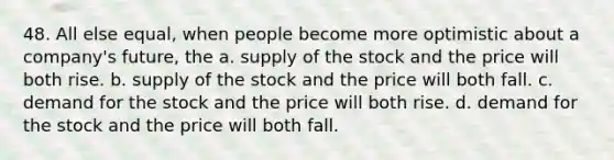 48. All else equal, when people become more optimistic about a company's future, the a. supply of the stock and the price will both rise. b. supply of the stock and the price will both fall. c. demand for the stock and the price will both rise. d. demand for the stock and the price will both fall.