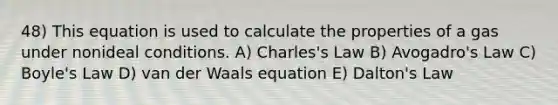 48) This equation is used to calculate the properties of a gas under nonideal conditions. A) Charles's Law B) Avogadro's Law C) Boyle's Law D) van der Waals equation E) Dalton's Law