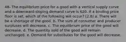 48- The equilibrium price for a good with a vertical supply curve and a downward-sloping demand curve is 20. If a binding price floor is set, which of the following will occur? (2.8) a. There will be a shortage of the good. b. The sum of consumer and producer surpluses will decrease. c. The equilibrium price of the good will decrease. d. The quantity sold of the good will remain unchanged. e. Demand for substitutes for the good will decrease.