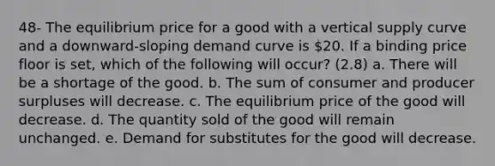 48- The equilibrium price for a good with a vertical supply curve and a downward-sloping demand curve is 20. If a binding price floor is set, which of the following will occur? (2.8) a. There will be a shortage of the good. b. The sum of consumer and producer surpluses will decrease. c. The equilibrium price of the good will decrease. d. The quantity sold of the good will remain unchanged. e. Demand for substitutes for the good will decrease.